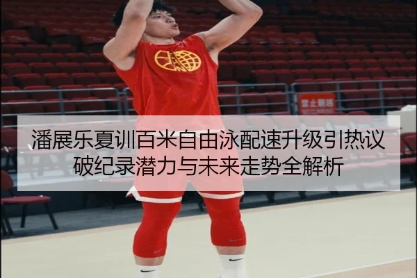潘展乐夏训百米自由泳配速升级引热议 破纪录潜力与未来走势全解析