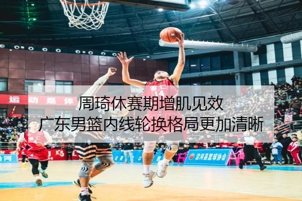 周琦休赛期增肌见效 广东男篮内线轮换格局更加清晰